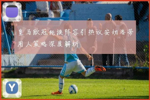 皇马欧冠轮换阵容引热议安切洛蒂用人策略深度解析